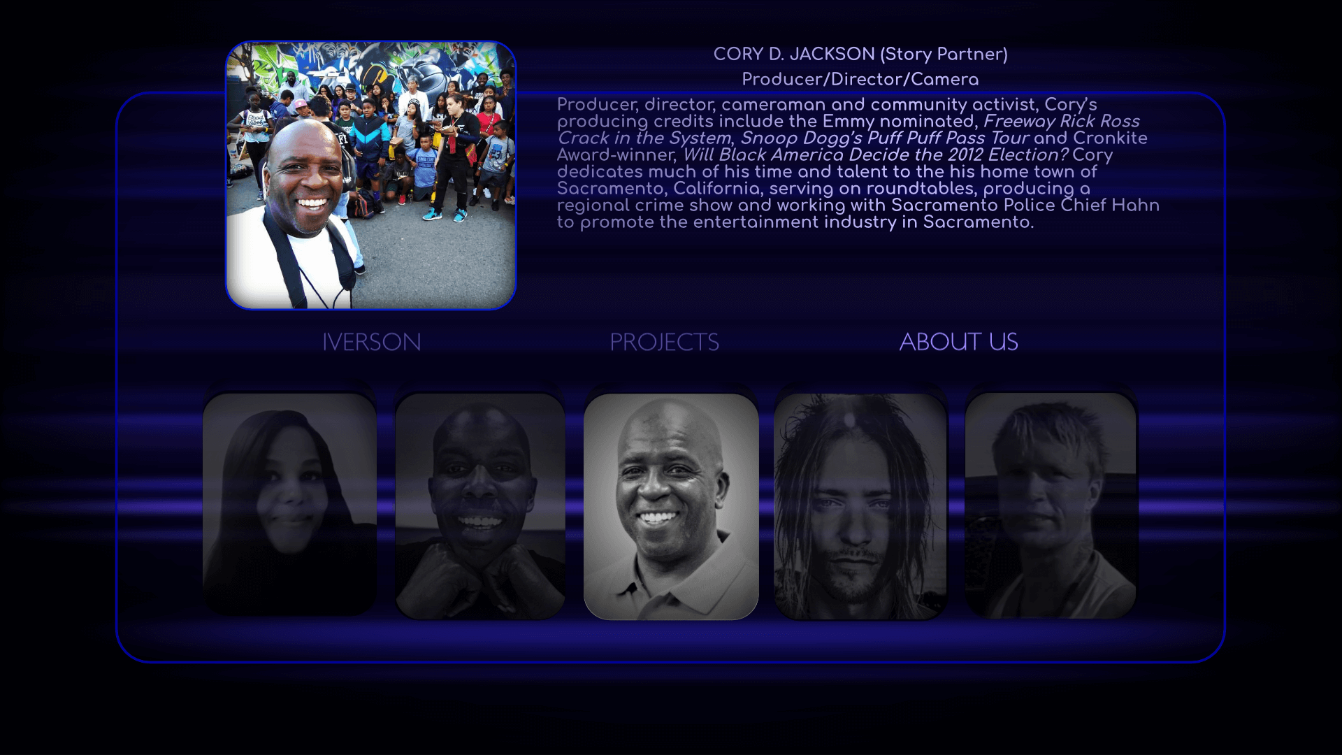 Producer/Director/Camera: Cory D. Jackson producing credits include the Emmy nominated, Freeway Rick Ross Crack in the System, Snoop Dogg’s Puff Puff Pass Tour and Cronkite Award-winner, Will Black America Decide the 2012 Election? Cory dedicates much of his time and talent to the his home town of Sacramento, California, serving on roundtables, producing a regional crime show and working with Sacramento Police Chief Hahn to promote the entertainment industry in Sacramento.