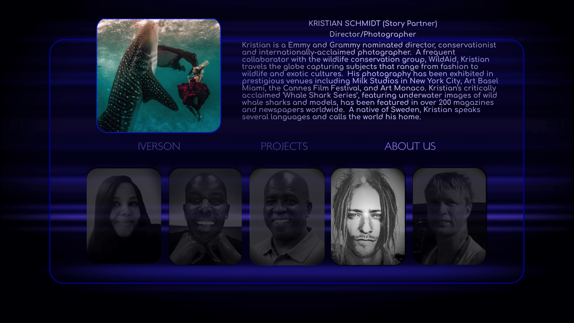 Director/Photographer: Kristian Schmidt is a Emmy and Grammy nominated director, conservationist and internationally-acclaimed photographer.  The Swedish native is a frequent collaborator with the wildlife conservation group, WildAid, and travels the globe capturing subjects that range from fashion to wildlife and exotic cultures.  Kristian's photography has been exhibited in prestigious galleries around the world and his critically acclaimed ‘Whale Shark Series’, featuring underwater images of wild whale sharks and models, which has been featured in over 200 magazines and newspapers worldwide.